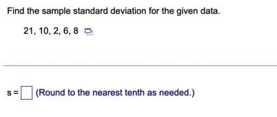 Find the sample standard deviation for the given data.
21, 10, 2, 6, 8 D
(Round to the nearest tenth as needed.)
S=
