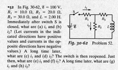 •52 In Fig. 30-62, 8 = 100 V,
R1
R = 30.0 N, and L
Immediately after switch S is
closed, what are (a) i, and (b)
i,? (Let currents in the indi-
cated directions have positive
values and currents in the op-
posite directions have negative
values.) A long time later,
what are (c) i, and (d) iz? The switch is then reopened. Just
then, what are (e) i, and (f) iz? A long time later, what are (g)
i, and (h) iz?
%3D
10.0 Ω, R,
20.0 N,
%3D
2.00 H.
R1
Rs
ig
R2
Fig. 30-62 Problem 52.
ll
ww
90
