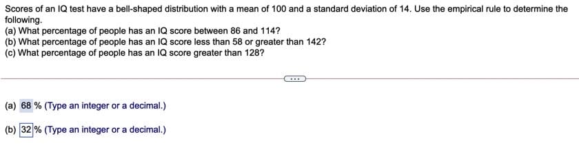 Scores of an IQ test have a bell-shaped distribution with a mean of 100 and a standard deviation of 14. Use the empirical rule to determine the
following.
(a) What percentage of people has an IQ score between 86 and 114?
(b) What percentage of people has an IQ score less than 58 or greater than 142?
(c) What percentage of people has an IQ score greater than 128?
(a) 68 % (Type an integer or a decimal.)
(b) 32 % (Type an integer or a decimal.)
