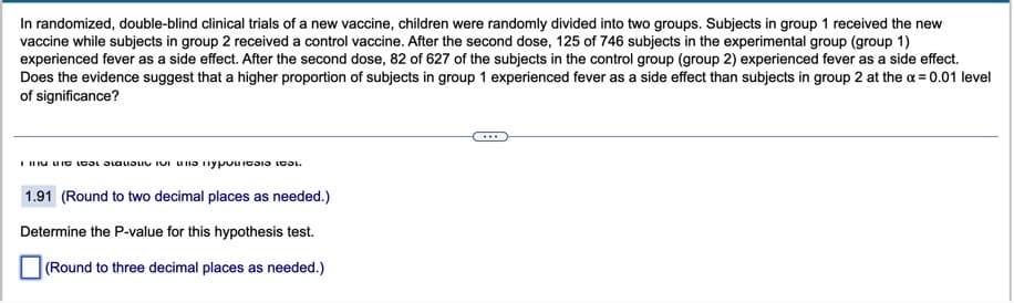 In randomized, double-blind clinical trials of a new vaccine, children were randomly divided into two groups. Subjects in group 1 received the new
vaccine while subjects in group 2 received a control vaccine. After the second dose, 125 of 746 subjects in the experimental group (group 1)
experienced fever as a side effect. After the second dose, 82 of 627 of the subjects in the control group (group 2) experienced fever as a side effect.
Does the evidence suggest that a higher proportion of subjects in group 1 experienced fever as a side effect than subjects in group 2 at the x = 0.01 level
of significance?
IIIIน IG เC เด อ บ เบา เy เเ เ
1.91 (Round to two decimal places as needed.)
Determine the P-value for this hypothesis test.
(Round to three decimal places as needed.)