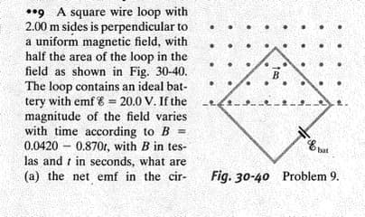 **9 A square wire loop with
2.00 m sides is perpendicular to
a uniform magnetic field, with
half the area of the loop in the
field as shown in Fig. 30-40.
The loop contains an ideal bat-
tery with emf 8 = 20.0 V. If the
magnitude of the field varies
with time according to B =
0.0420 – 0.870r, with B in tes-
las and t in seconds, what are
B
(a) the net emf in the cir-
Fig. 30-40 Problem 9.
