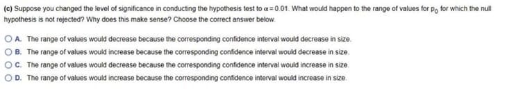 (c) Suppose you changed the level of significance in conducting the hypothesis test to a = 0.01. What would happen to the range of values for Po for which the null
hypothesis is not rejected? Why does this make sense? Choose the correct answer below.
O A. The range of values would decrease because the corresponding confidence interval would decrease in size.
O B. The range of values would increase because the corresponding confidence interval would decrease in size.
OC. The range of values would decrease because the corresponding confidence interval would increase in size.
D. The range of values would increase because the corresponding confidence interval would increase in size.
