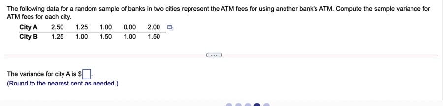 The following data for a random sample of banks in two cities represent the ATM fees for using another bank's ATM. Compute the sample variance for
ATM fees for each city.
City A
2.50
1.25
1.00
0.00
2.00 O
City B
1.25
1.00
1.50
1.00
1.50
...
The variance for city A is $
(Round to the nearest cent as needed.)
