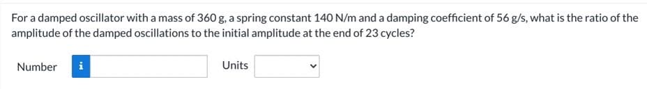 For a damped oscillator with a mass of 360 g, a spring constant 140 N/m and a damping coefficient of 56 g/s, what is the ratio of the
amplitude of the damped oscillations to the initial amplitude at the end of 23 cycles?
Number
i
Units
