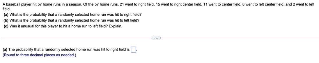 A baseball player hit 57 home runs in a season. Of the 57 home runs, 21 went to right field, 15 went to right center field, 11 went to center field, 8 went to left center field, and 2 went to left
field.
(a) What is the probability that a randomly selected home run was hit to right field?
(b) What is the probability that a randomly selected home run was hit to left field?
(c) Was it unusual for this player to hit a home run to left field? Explain.
(a) The probability that a randomly selected home run was hit to right field is
(Round to three decimal places as needed.)
