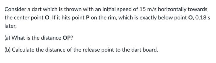 Consider a dart which is thrown with an initial speed of 15 m/s horizontally towards
the center point O. If it hits point P on the rim, which is exactly below point O, 0.18 s
later,
(a) What is the distance OP?
(b) Calculate the distance of the release point to the dart board.
