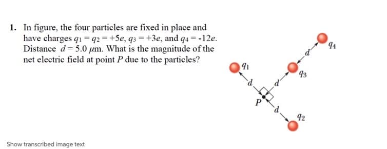 1. In figure, the four particles are fixed in place and
have charges q1 = q2 = +5e, q3 = +3e, and q4 = -12e.
Distance d= 5.0 µm. What is the magnitude of the
net electric field at point P due to the particles?
4
93
42
Show transcribed image text
