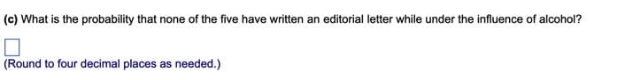 (c) What is the probability that none of the five have written an editorial letter while under the influence of alcohol?
(Round to four decimal places as needed.)
