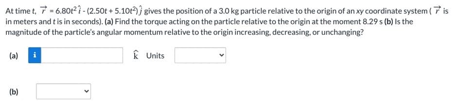 At time t, 7 = 6.80t² î - (2.50t + 5.10t?)ĵ gives the position of a 3.0 kg particle relative to the origin of an xy coordinate system (7 is
in meters and t is in seconds). (a) Find the torque acting on the particle relative to the origin at the moment 8.29 s (b) Is the
magnitude of the particle's angular momentum relative to the origin increasing, decreasing, or unchanging?
(a)
k Units
(b)
