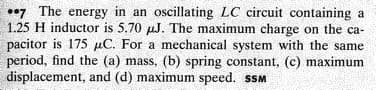 7 The energy in an oscillating LC circuit containing a
1.25 H inductor is 5.70 µJ. The maximum charge on the ca-
pacitor is 175 µC. For a mechanical system with the same
period, find the (a) mass, (b) spring constant, (c) maximum
displacement, and (d) maximum speed. sSM
