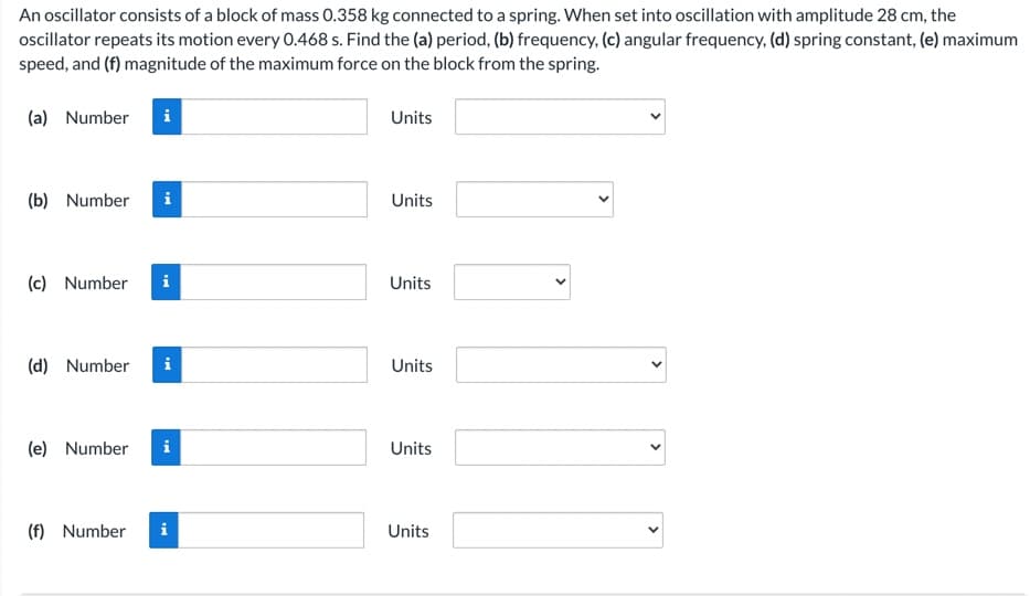 An oscillator consists of a block of mass 0.358 kg connected to a spring. When set into oscillation with amplitude 28 cm, the
ocillator repeats its motion every 0.468 s. Find the (a) period, (b) frequency, (c) angular frequency, (d) spring constant, (e) maximum
speed, and (f) magnitude of the maximum force on the block from the spring.
(a) Number
Units
(b) Number
Units
(c) Number
Units
(d) Number
Units
(e) Number
i
Units
(f) Number
i
Units
>
>

