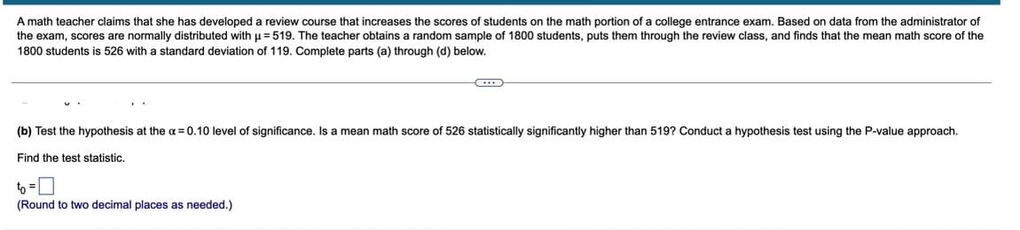 A math teacher claims that she has developed a review course that increases the scores of students on the math portion of a college entrance exam. Based on data from the administrator of
the exam, scores are normally distributed with u = 519. The teacher obtains a random sample of 1800 students, puts them through the review class, and finds that the mean math score of the
1800 students is 526 with a standard deviation of 119. Complete parts (a) through (d) below.
(b) Test the hypothesis at the a = 0.10 level of significance. Is a mean math score of 526 statistically significantly higher than 519? Conduct a hypothesis test using the P-value approach.
Find the test statistic.
to =
(Round to two decimal places as needed.)
