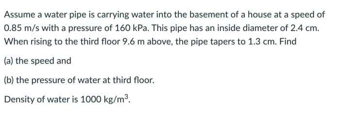 Assume a water pipe is carrying water into the basement of a house at a speed of
0.85 m/s with a pressure of 160 kPa. This pipe has an inside diameter of 2.4 cm.
When rising to the third floor 9.6 m above, the pipe tapers to 1.3 cm. Find
(a) the speed and
(b) the pressure of water at third floor.
Density of water is 1000 kg/m³.

