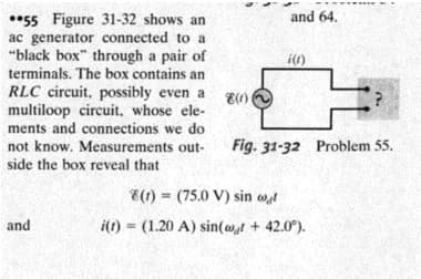 *55 Figure 31-32 shows an
ac generator connected to a
"black box" through a pair of
terminals. The box contains an
and 64.
i()
RLC circuit, possibly even a
multiloop circuit, whose ele-
ments and connections we do
E(1)
Fig. 31-32 Problem 55.
not know. Measurements out-
side the box reveal that
E(1) = (75.0 V) sin wt
!!
and
i(t) = (1.20 A) sin(wt + 42.0°).
