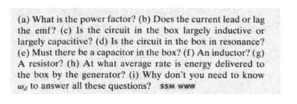 (a) What is the power factor? (b) Does the current lead or lag
the emf? (c) Is the circuit in the box largely inductive or
largely capacitive? (d) Is the circuit in the box in resonance?
(e) Must there be a capacitor in the box? (f) An inductor? (g)
A resistor? (h) At what average rate is energy delivered to
the box by the generator? (i) Why don't you need to know
w, to answer all these questions? SSM www

