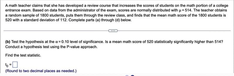 A math teacher claims that she has developed a review course that increases the scores of students on the math portion of a college
entrance exam. Based on data from the administrator of the exam, scores are normally distributed with u = 514. The teacher obtains
a random sample of 1800 students, puts them through the review class, and finds that the mean math score of the 1800 students is
520 with a standard deviation of 112. Complete parts (a) through (d) below.
(b) Test the hypothesis at the a = 0.10 level of significance. Is a mean math score of 520 statistically significantly higher than 514?
Conduct a hypothesis test using the P-value approach.
Find the test statistic.
to =
(Round to two decimal places as needed.)
