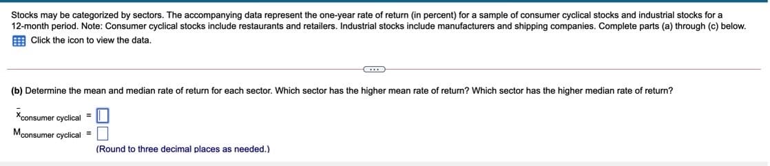 Stocks may be categorized by sectors. The accompanying data represent the one-year rate of return (in percent) for a sample of consumer cyclical stocks and industrial stocks for a
12-month period. Note: Consumer cyclical stocks include restaurants and retailers. Industrial stocks include manufacturers and shipping companies. Complete parts (a) through (c) below.
E Click the icon to view the data.
(b) Determine the mean and median rate of return for each sector. Which sector has the higher mean rate of return? Which sector has the higher median rate of return?
Xconsumer cyclical =
Mconsumer cyclical =
(Round to three decimal places as needed.)

