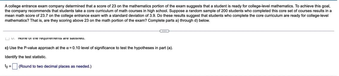 A college entrance exam company determined that a score of 23 on the mathematics portion of the exam suggests that a student is ready for college-level mathematics. To achieve this goal,
the company recommends that students take a core curriculum of math courses in high school. Suppose a random sample of 200 students who completed this core set of courses results in a
mean math score of 23.7 on the college entrance exam with
mathematics? That is, are they scoring above 23 on the math portion of the exam? Complete parts a) through d) below.
standard deviation of 3.9. Do these results suggest that students who complete the core curriculum are ready for college-level
U U. IVOIE ui uie requirements are sausiieu.
c) Use the P-value approach at the a = 0.10 level of significance to test the hypotheses in part (a).
Identify the test statistic.
to =
(Round to two decimal places as needed.)
