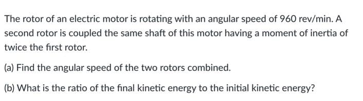 The rotor of an electric motor is rotating with an angular speed of 960 rev/min. A
second rotor is coupled the same shaft of this motor having a moment of inertia of
twice the first rotor.
(a) Find the angular speed of the two rotors combined.
(b) What is the ratio of the final kinetic energy to the initial kinetic energy?
