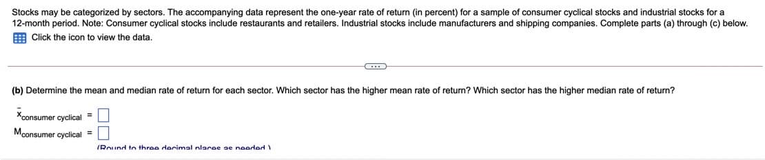 Stocks may be categorized by sectors. The accompanying data represent the one-year rate of return (in percent) for a sample of consumer cyclical stocks and industrial stocks for a
12-month period. Note: Consumer cyclical stocks include restaurants and retailers. Industrial stocks include manufacturers and shipping companies. Complete parts (a) through (c) below.
E Click the icon to view the data.
(b) Determine the mean and median rate of return for each sector. Which sector has the higher mean rate of return? Which sector has the higher median rate of return?
Xconsumer cyclical =
Mconsumer cyclical =
IRound to throe derimal nlaras ae nooded
