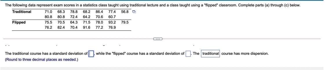 The following data represent exam scores in a statistics class taught using traditional lecture and a class taught using a "flipped" classroom. Complete parts (a) through (c) below.
Traditional
71.0
68.3
78.8
68.2
86.4
77.4
56.8
80.8
80.8
72.4
64.2
70.6
60.7
Flipped
75.5
70.5
64.3
71.5
78.0
93.2
79.5
76.2
82.4
70.4
91.6
77.2
76.9
The traditional course has a standard deviation of, while the "flipped" course has
standard deviation of
The traditional course has more dispersion.
(Round to three decimal places as needed.)
