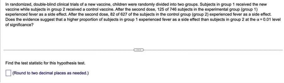 In randomized, double-blind clinical trials of a new vaccine, children were randomly divided into two groups. Subjects in group 1 received the new
vaccine while subjects in group 2 received a control vaccine. After the second dose, 125 of 746 subjects in the experimental group (group 1)
experienced fever as a side effect. After the second dose, 82 of 627 of the subjects in the control group (group 2) experienced fever as a side effect.
Does the evidence suggest that a higher proportion of subjects in group 1 experienced fever as a side effect than subjects in group 2 at the a= 0.01 level
of significance?
Find the test statistic for this hypothesis test.
(Round to two decimal places as needed.)

