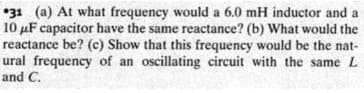 *31 (a) At what frequency would a 6.0 mH inductor and a
10 µF capacitor have the same reactance? (b) What would the
reactance be? (c) Show that this frequency would be the nat-
ural frequency of an oscillating circuit with the same L
and C.
