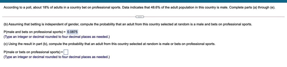 According to a poll, about 18% of adults in a country bet on professional sports. Data indicates that 48.6% of the adult population in this country is male. Complete parts (a) through (e).
(b) Assuming that betting is independent of gender, compute the probability that an adult from this country selected at random is a male and bets on professional sports.
P(male and bets on professional sports) = 0.0875
(Type an integer or decimal rounded to four decimal places as needed.)
(c) Using the result in part (b), compute the probability that an adult from this country selected at random is male or bets on professional sports.
P(male or bets on professional sports) =
(Type an integer or decimal rounded to four decimal places as needed.)
