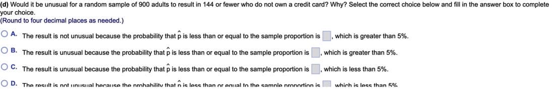 (d) Would it be unusual for a random sample of 900 adults to result in 144 or fewer who do not own a credit card? Why? Select the correct choice below and fill in the answer box to complete
your choice.
(Round to four decimal places as needed.)
O A. The result is not unusual because the probability that p
less than or equal to the sample proportion is
which is greater than 5%.
O B. The result is unusual because the probability that p is less than or equal to the sample proportion is
which is greater than 5%.
O C. The result is unusual because the probability that p is less than or equal to the sample proportion is
which is less than 5%.
OD.
The result is not unusual hecause the nrohahility that n is less than or equal to the sample nronortion is
which is less than 5%%
