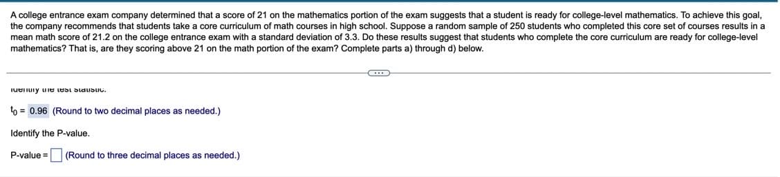 A college entrance exam company determined that a score of 21 on the mathematics portion of the exam suggests that a student is ready for college-level mathematics. To achieve this goal,
the company recommends that students take a core curriculum of math courses in high school. Suppose a random sample of 250 students who completed this core set of courses results in a
mean math score of 21.2 on the college entrance exam with a standard deviation of 3.3. Do these results suggest that students who complete the core curriculum are ready for college-level
mathematics? That is, are they scoring above 21 on the math portion of the exam? Complete parts a) through d) below.
iueiuiy uie LUSI SiauSuc.
to = 0.96 (Round to two decimal places as needed.)
Identify the P-value,
P-value =
(Round to three decimal places as needed.)

