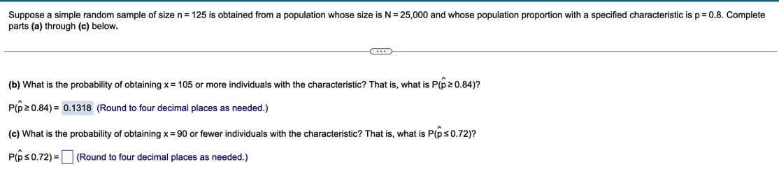 Suppose a simple random sample of size n= 125 is obtained from a population whose size is N= 25,000 and whose population proportion with a specified characteristic is p = 0.8. Complete
parts (a) through (c) below.
(b) What is the probability of obtaining x = 105 or more individuals with the characteristic? That is, what is P(p20.84)?
P(p20.84) = 0.1318 (Round to four decimal places as needed.)
(c) What is the probability of obtaining x = 90 or fewer individuals with the characteristic? That is, what is P(ps0.72)?
P(ps0.72) = |
(Round to four decimal places as needed.)
