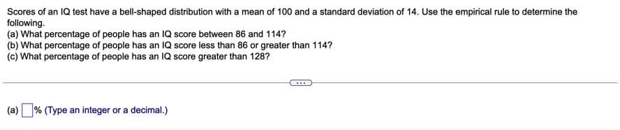 Scores of an IQ test have a bell-shaped distribution with a mean of 100 and a standard deviation of 14. Use the empirical rule to determine the
following.
(a) What percentage of people has an IQ score between 86 and 114?
(b) What percentage of people has an IQ score less than 86 or greater than 114?
(c) What percentage of people has an IQ score greater than 128?
...
(a) % (Type an integer or a decimal.)
