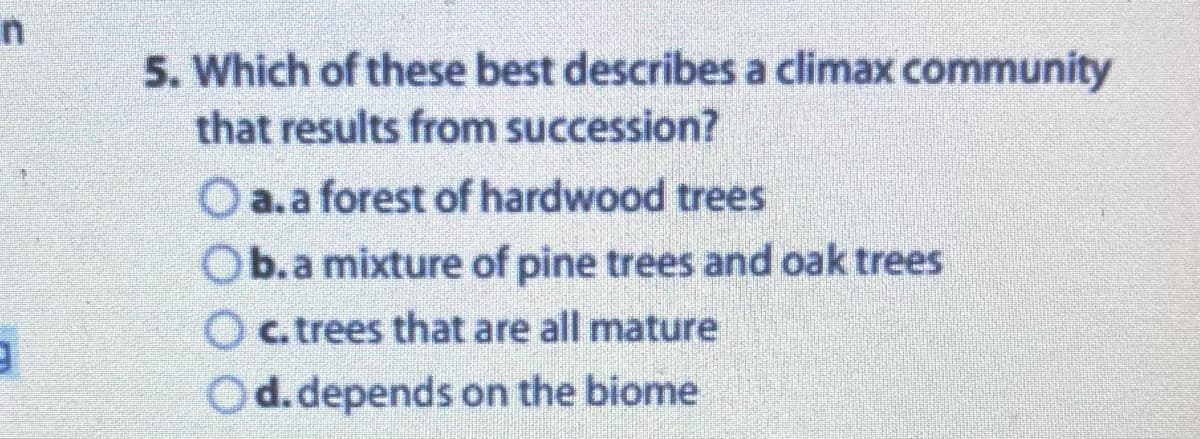 n
3
5. Which of these best describes a climax community
that results from succession?
O a.a forest of hardwood trees
Ob.a mixture of pine trees and oak trees
O c. trees that are all mature
Od. depends on the biome