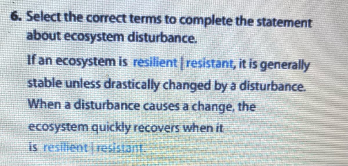 6. Select the correct terms to complete the statement
about ecosystem disturbance.
If an ecosystem is resilient | resistant, it is generally
stable unless drastically changed by a disturbance.
When a disturbance causes a change, the
ecosystem quickly recovers when it
is resilient resistant.