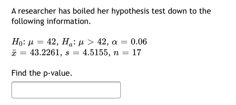 A researcher has boiled her hypothesis test down to the
following information.
Ho: µ =
a = 43.2261, s =
42, Ha: µ > 42, a = 0.06
4.5155, n =
17
Find the p-value.
