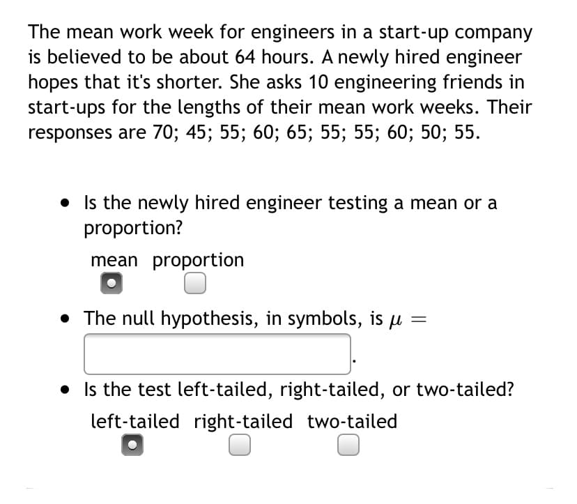 The mean work week for engineers in a start-up company
is believed to be about 64 hours. A newly hired engineer
hopes that it's shorter. She asks 10 engineering friends in
start-ups for the lengths of their mean work weeks. Their
responses are 70; 45; 55; 60; 65; 55; 55; 60; 50; 55.
• Is the newly hired engineer testing a mean or a
proportion?
mean proportion
• The null hypothesis, in symbols, is µ
• Is the test left-tailed, right-tailed, or two-tailed?
left-tailed right-tailed two-tailed
