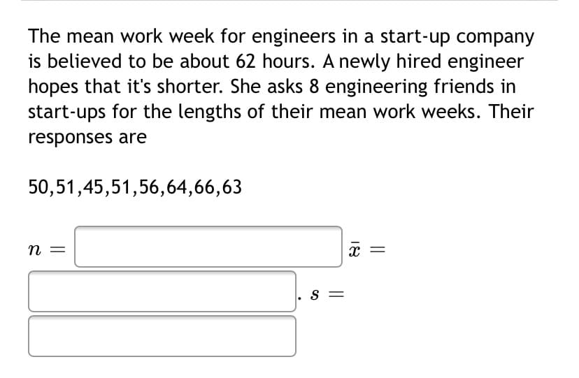 The mean work week for engineers in a start-up company
is believed to be about 62 hours. A newly hired engineer
hopes that it's shorter. She asks 8 engineering friends in
start-ups for the lengths of their mean work weeks. Their
responses are
50,51,45,51,56,64,66,63
n =
. s =
||
18
