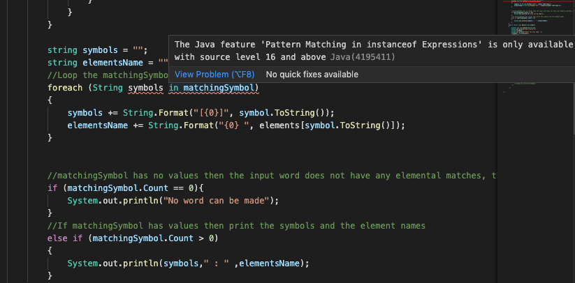 }
The Java feature 'Pattern Matching in instanceof Expressions' is only available
string symbols = "";
string elementsName = "" with source level 16 and above Java(4195411)
//Loop the matchingSymbo View Problem (TF8) No quick fixes available
foreach (String symbols in matchingSymbol)
{
symbols += String.Format("[{0}]", symbol.ToString());
elementsName += String.Format("{0} ", elements[symbol.ToString()1);
}
//matchingSymbol has no values then the input word does not have any elemental matches, t
if (matchingSymbol.Count == 0){
| System.out.println("No word can be made");
}
//If matchingSymbol has values then print the symbols and the element names
else if (matchingSymbol.Count > 0)
{
System.out.println(symbols," :
" ,elementsName);
}
