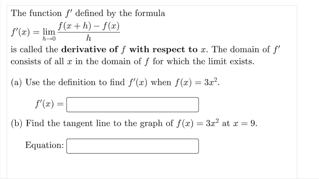 The function f' defined by the formula
f(x+h)-f(x)
h
f'(x) = lim
h→0
is called the derivative of f with respect to x. The domain of f'
consists of all x in the domain of f for which the limit exists.
(a) Use the definition to find ƒ'(x) when ƒ(x) = 3x².
f'(x) =
(b) Find the tangent line to the graph of ƒ(x) = 3x² at x = 9.
Equation: