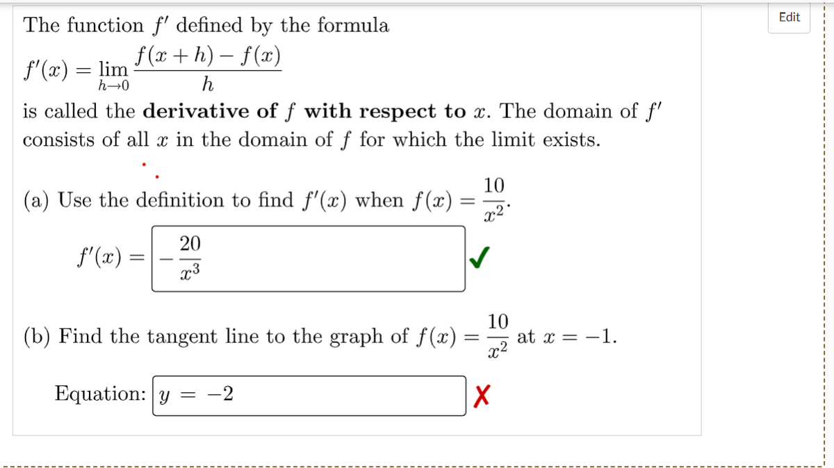 The function f' defined by the formula
f(x+h)-f(x)
h
f'(x) = lim
h→0
is called the derivative of ƒ with respect to x. The domain of f'
consists of all x in the domain of f for which the limit exists.
(a) Use the definition to find f'(x) when f(x)
ƒ'(x)=
=
20
x3
Equation: y
(b) Find the tangent line to the graph of f(x) =
=
=
=
-2
10
x²
10
x²
X
at x = -1.
Edit