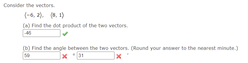 Consider the vectors.
(-6, 2), (8, 1)
(a) Find the dot product of the two vectors.
-46
(b) Find the angle between the two vectors. (Round your answer to the nearest minute.)
59
0
31