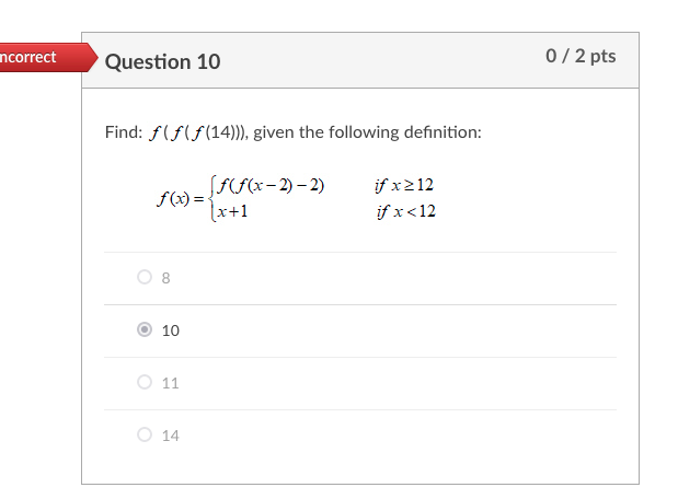 0/ 2 pts
ncorrect
Question 10
Find: f(f(f(14))), given the following definition:
(F(F(x-2) – 2)
f(x) = -
(x+1
if x212
if x<12
10
O 11
O 14
