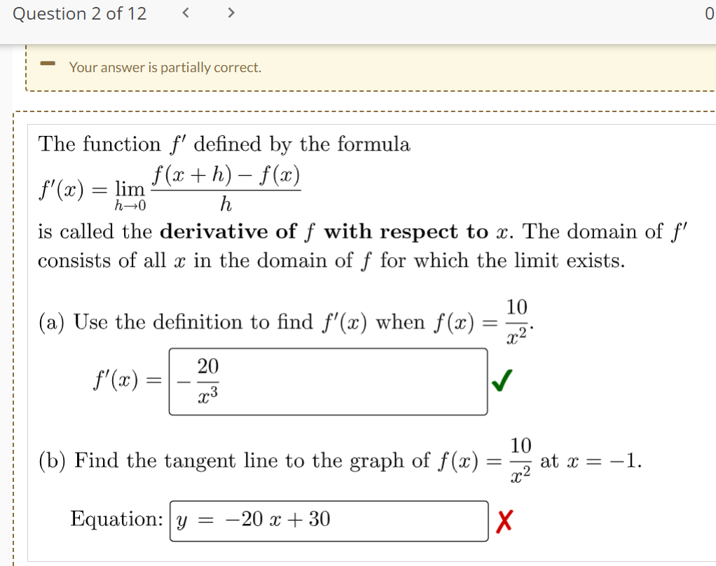 Question 2 of 12
Your answer is partially correct.
The function f' defined by the formula
f(x+h)-f(x)
h
f'(x) = lim
h→0
<
is called the derivative of ƒ with respect to x. The domain of f'
consists of all x in the domain of f for which the limit exists.
10
(a) Use the definition to find f'(x) when f(x) =
f'(x)
=
20
x3
(b) Find the tangent line to the graph of f(x)
Equation: y
-
-20 x + 30
=
10
x²
X
at x = -1.
0
