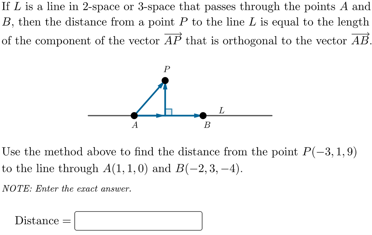 If L is a line in 2-space or 3-space that passes through the points A and
B, then the distance from a point P to the line L is equal to the length
of the component of the vector AP that is orthogonal to the vector AB.
L
A
В
Use the method above to find the distance from the point P(-3, 1, 9)
to the line through A(1, 1,0) and B(-2,3, –4).
NOTE: Enter the exact answer.
Distance
