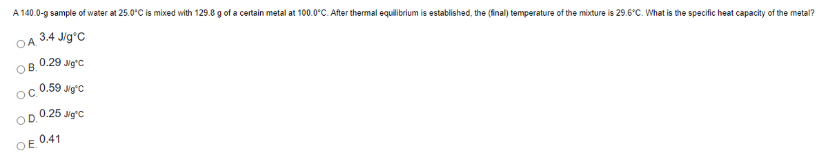 A 140.0-g sample of water at 25.0°C is mixed with 129.8 g of a certain metal at 100.0°C. After thermal equilibrium is established, the (final) temperature of the mixture is 29.6°C. What is the specific heat capacity of the metal?
3.4 J/g°C
OA.
0.29 J/g°C
OB.
0.59 J/g°C
OC.
OD. 0.25 Jig°C
OE 0.41
