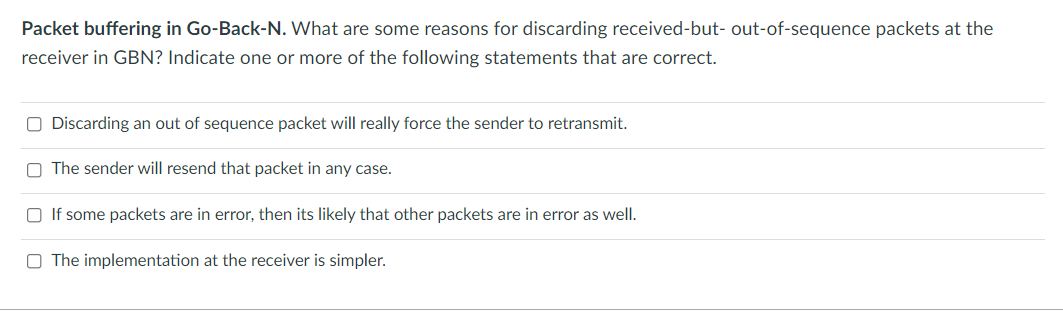 Packet buffering in Go-Back-N. What are some reasons for discarding received-but- out-of-sequence packets at the
receiver in GBN? Indicate one or more of the following statements that are correct.
O Discarding an out of sequence packet will really force the sender to retransmit.
The sender will resend that packet in any case.
□ If some packets are in error, then its likely that other packets are in error as well.
O The implementation at the receiver is simpler.