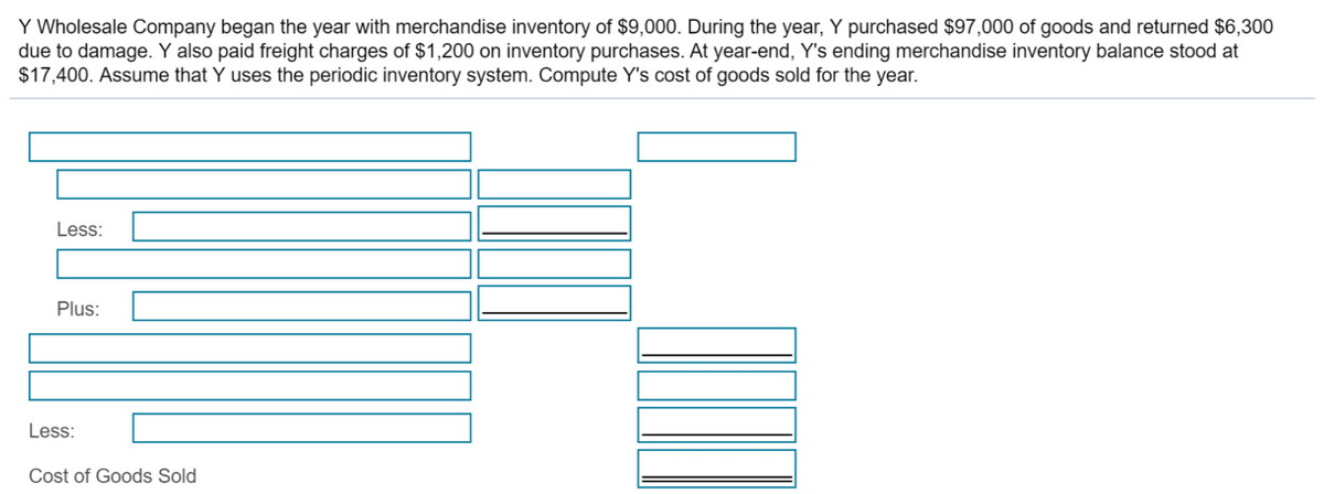 Y Wholesale Company began the year with merchandise inventory of $9,000. During the year, Y purchased $97,000 of goods and returned $6,300
due to damage. Y also paid freight charges of $1,200 on inventory purchases. At year-end, Y's ending merchandise inventory balance stood at
$17,400. Assume that Y uses the periodic inventory system. Compute Y's cost of goods sold for the year.
Less:
Plus:
Less:
Cost of Goods Sold
