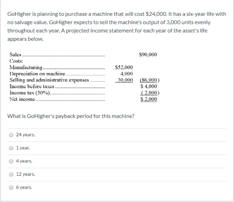 GoHigher is planning to purchase a machine that will cost $24,000. It has a six-year life with
no salvage value. GoHigher expects to sell the machine's output of 3,000 units evenly
throughout each year. A projected income statement for each year of the asset's life
appears below.
Sales .
$90,000
Costs:
Manufacturing...
Depreciation on machine.
Selling and administrative expenses.
Income before taxes ..
Income tax (50%).
$52,000
4,000
30,000 (86.000)
$ 4,000
( 2,000)
$ 2,000
Net income.
What is GoHigher's payback period for this machine?
24 years.
1 year.
4 years.
12 years.
6 years.
