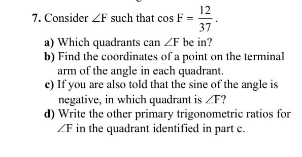 12
7. Consider ZF such that cos F =
37
a) Which quadrants can ZF be in?
b) Find the coordinates of a point on the terminal
arm of the angle in each quadrant.
c) If you are also told that the sine of the angle is
negative, in which quadrant is ZF?
d) Write the other primary trigonometric ratios for
ZF in the quadrant identified in part c.
