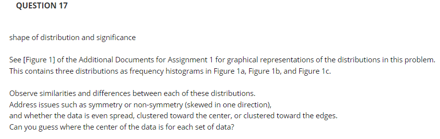 QUESTION 17
shape of distribution and significance
See [Figure 1] of the Additional Documents for Assignment 1 for graphical representations of the distributions in this problem.
This contains three distributions as frequency histograms in Figure 1a, Figure 1b, and Figure 1c.
Observe similarities and differences between each of these distributions.
Address issues such as symmetry or non-symmetry (skewed in one direction),
and whether the data is even spread, clustered toward the center, or clustered toward the edges.
Can you guess where the center of the data is for each set of data?
